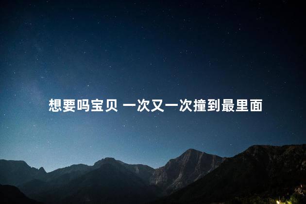 想要吗宝贝 一次又一次撞到最里面